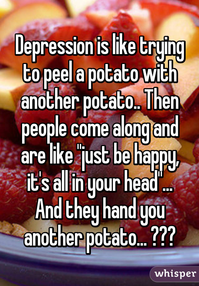 Depression is like trying to peel a potato with another potato.. Then people come along and are like "just be happy, it's all in your head"... And they hand you another potato... 😓😓😓