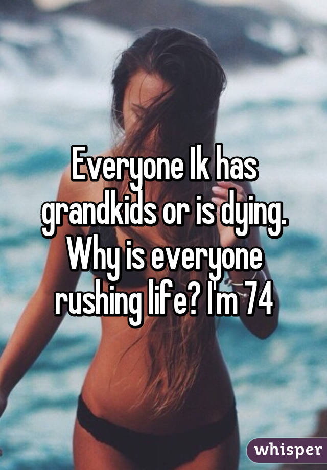 Everyone Ik has grandkids or is dying. Why is everyone rushing life? I'm 74