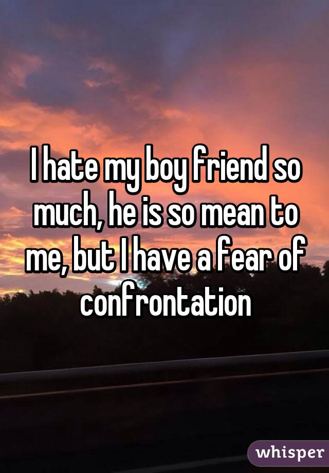 I hate my boy friend so much, he is so mean to me, but I have a fear of confrontation