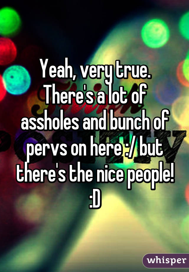 Yeah, very true. There's a lot of assholes and bunch of pervs on here :/ but there's the nice people! :D