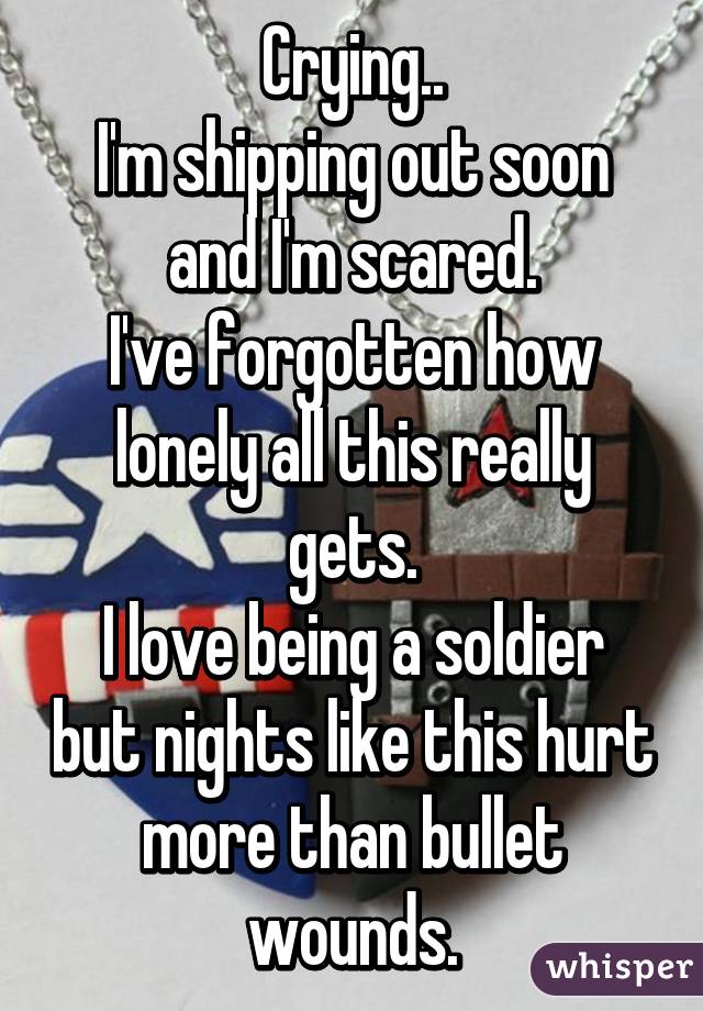 Crying..
I'm shipping out soon and I'm scared.
I've forgotten how lonely all this really gets.
I love being a soldier but nights like this hurt more than bullet wounds.