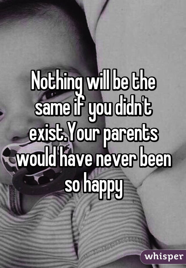 Nothing will be the same if you didn't exist.Your parents would have never been so happy