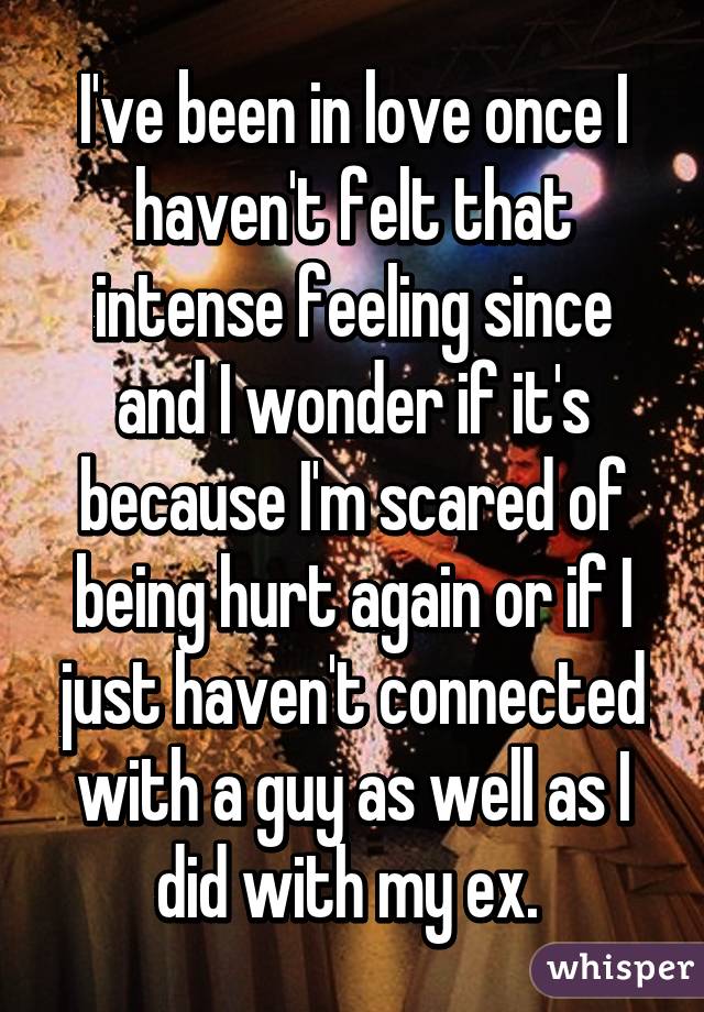 I've been in love once I haven't felt that intense feeling since and I wonder if it's because I'm scared of being hurt again or if I just haven't connected with a guy as well as I did with my ex. 