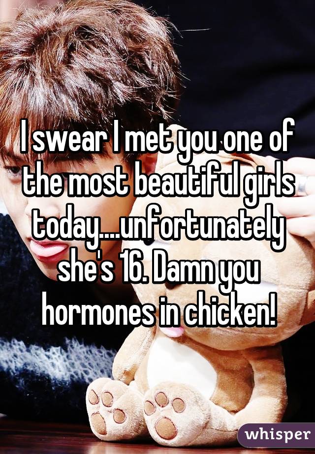 I swear I met you one of the most beautiful girls today....unfortunately she's 16. Damn you hormones in chicken!