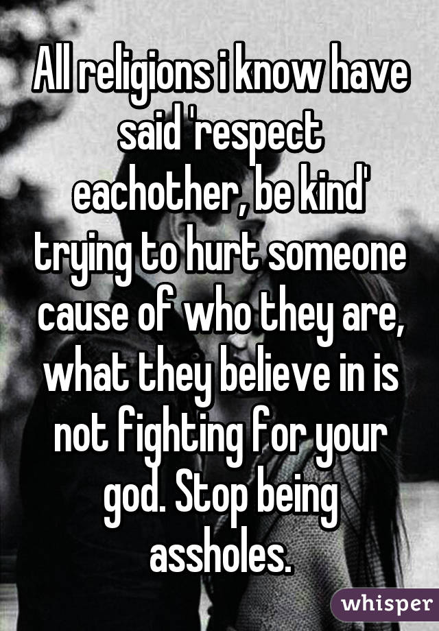 All religions i know have said 'respect eachother, be kind' trying to hurt someone cause of who they are, what they believe in is not fighting for your god. Stop being assholes.