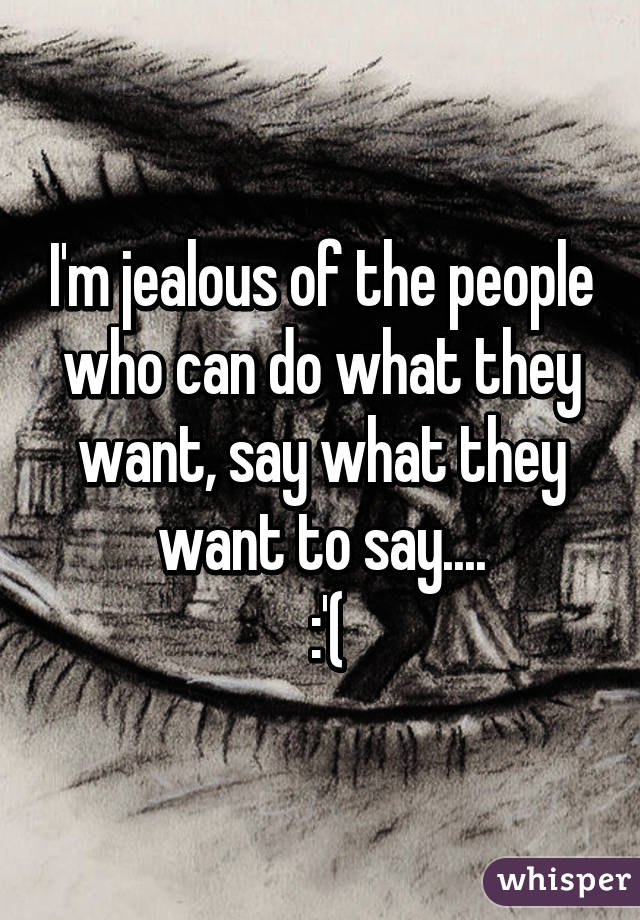 I'm jealous of the people who can do what they want, say what they want to say....
 :'(