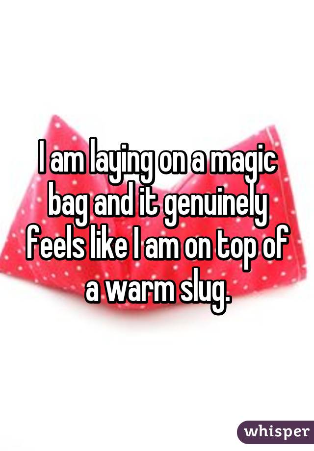 I am laying on a magic bag and it genuinely feels like I am on top of a warm slug.