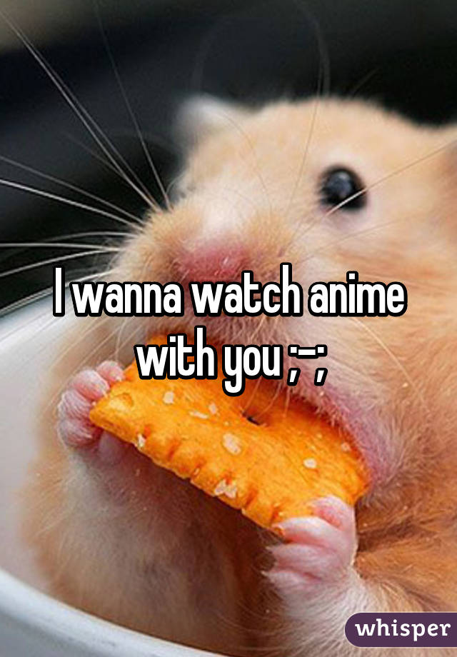 I wanna watch anime with you ;-;