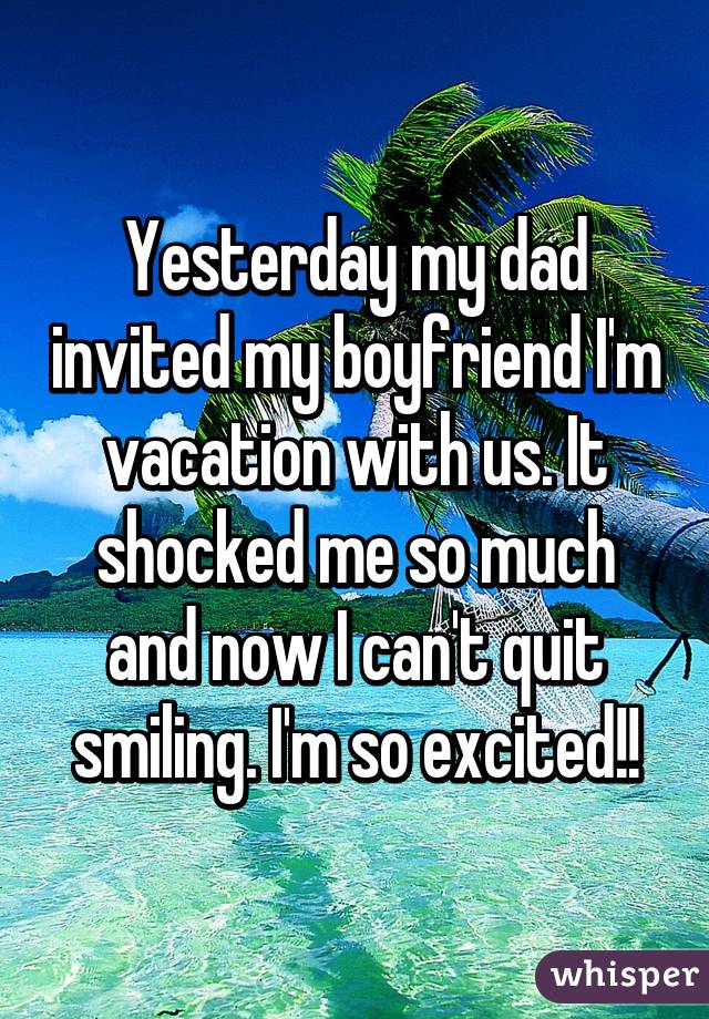 Yesterday my dad invited my boyfriend I'm vacation with us. It shocked me so much and now I can't quit smiling. I'm so excited!!