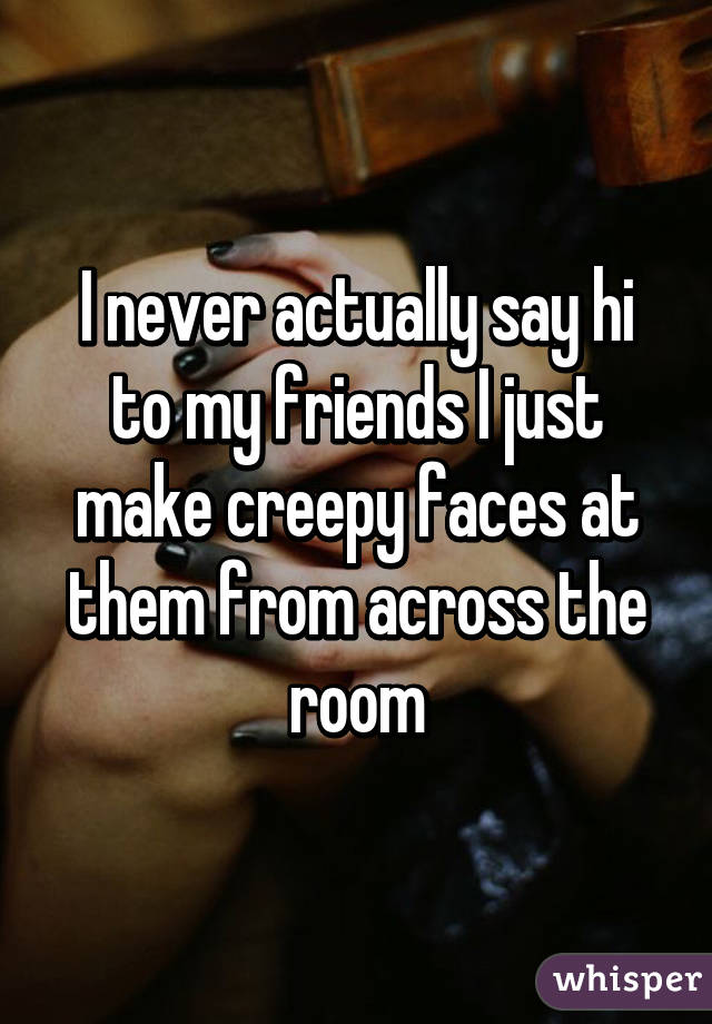 I never actually say hi to my friends I just make creepy faces at them from across the room