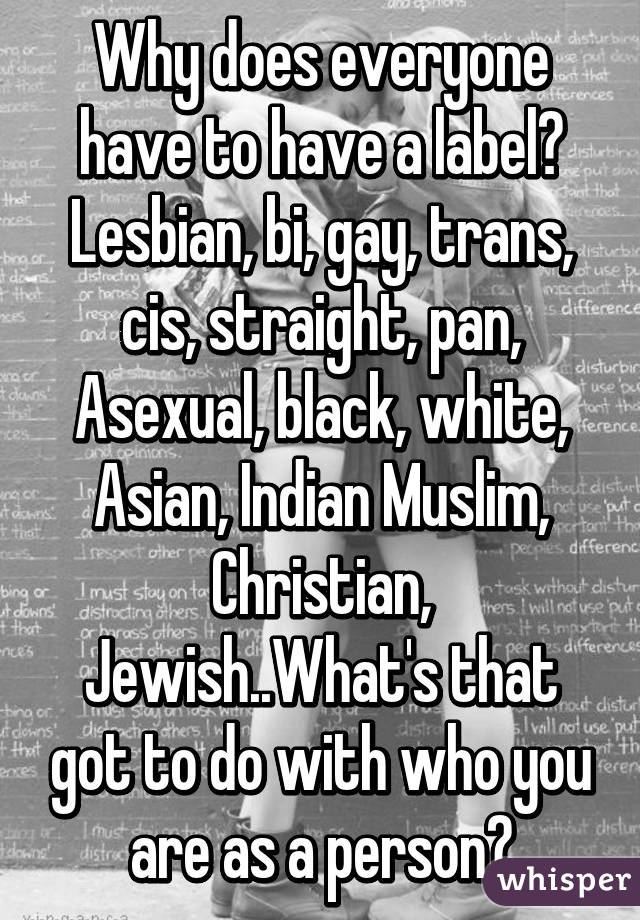 Why does everyone have to have a label? Lesbian, bi, gay, trans, cis, straight, pan, Asexual, black, white, Asian, Indian Muslim, Christian, Jewish..What's that got to do with who you are as a person?