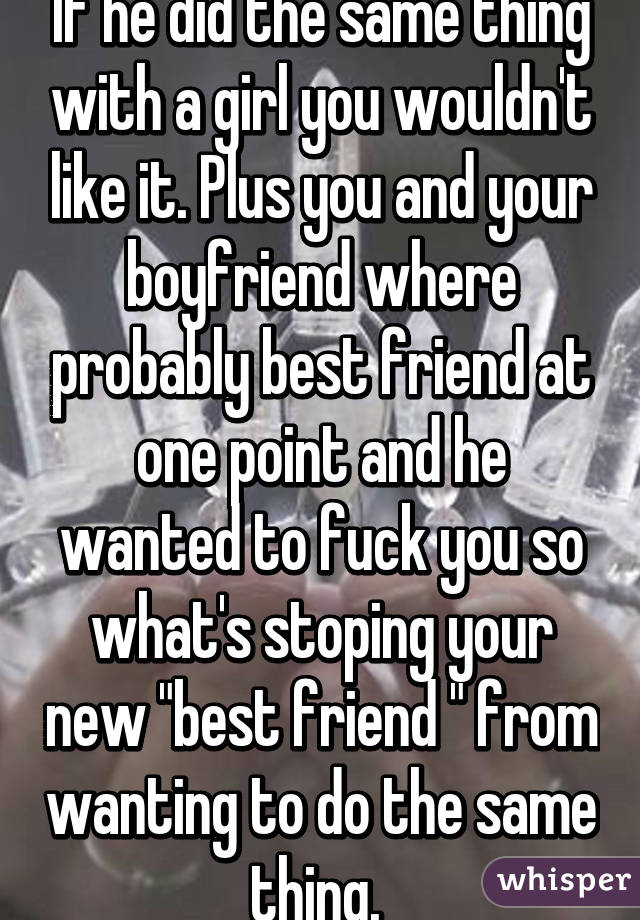 If he did the same thing with a girl you wouldn't like it. Plus you and your boyfriend where probably best friend at one point and he wanted to fuck you so what's stoping your new "best friend " from wanting to do the same thing. 