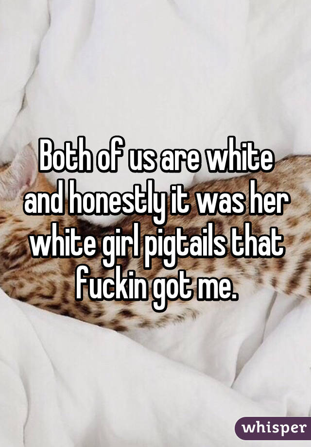 Both of us are white and honestly it was her white girl pigtails that fuckin got me.