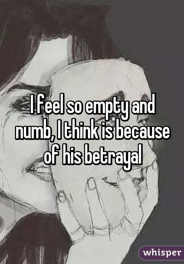 I feel so empty and numb, I think is because of his betrayal