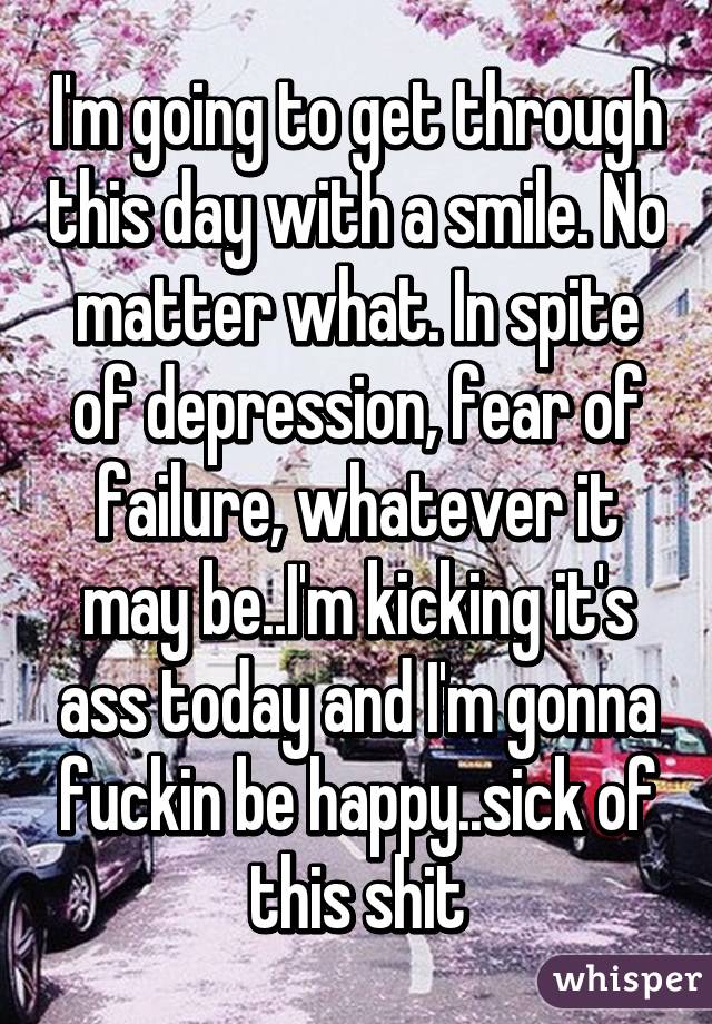 I'm going to get through this day with a smile. No matter what. In spite of depression, fear of failure, whatever it may be..I'm kicking it's ass today and I'm gonna fuckin be happy..sick of this shit