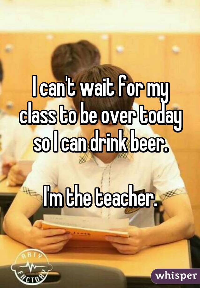 I can't wait for my class to be over today so I can drink beer.

I'm the teacher.