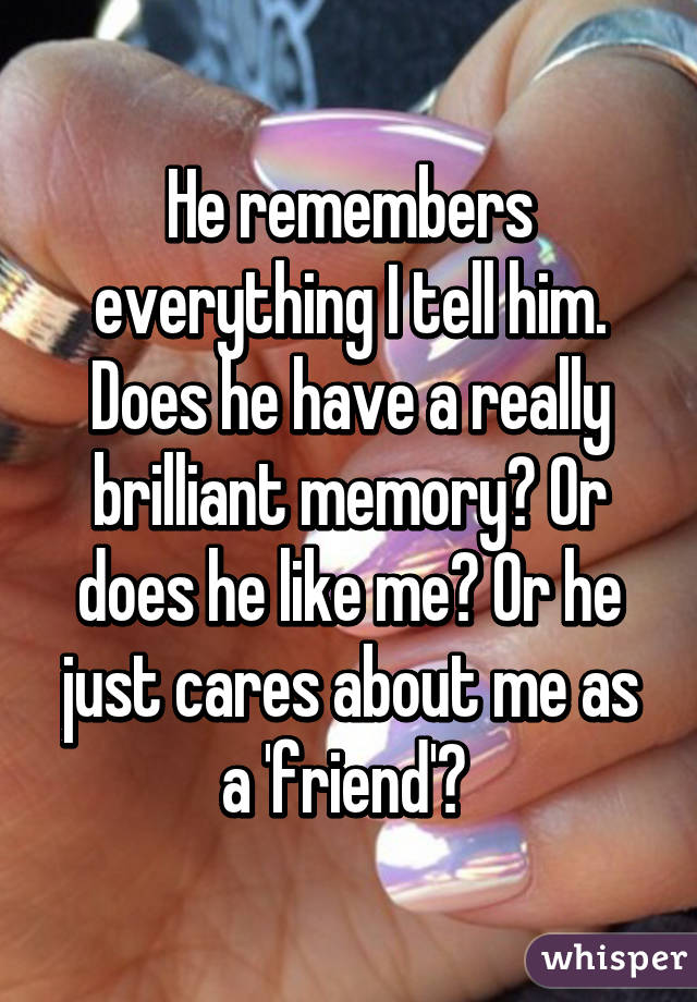 He remembers everything I tell him. Does he have a really brilliant memory? Or does he like me? Or he just cares about me as a 'friend'? 