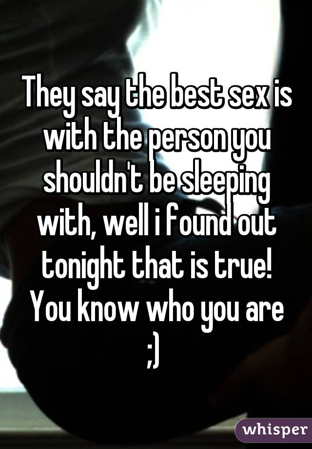 They say the best sex is with the person you shouldn't be sleeping with, well i found out tonight that is true! You know who you are ;) 