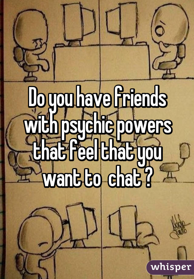 Do you have friends with psychic powers that feel that you want to  chat ?