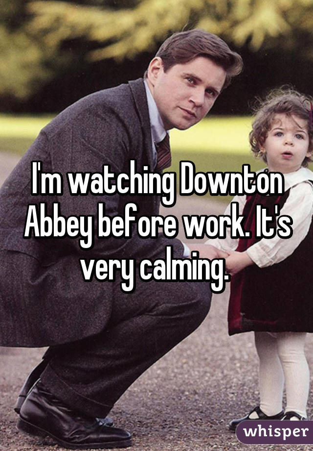 I'm watching Downton Abbey before work. It's very calming. 