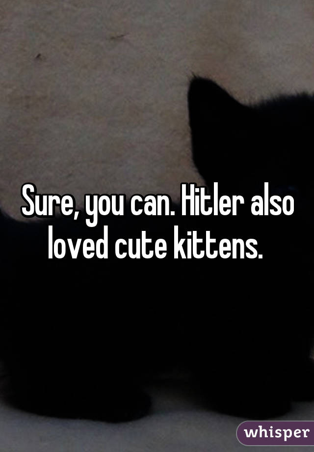 Sure, you can. Hitler also loved cute kittens. 