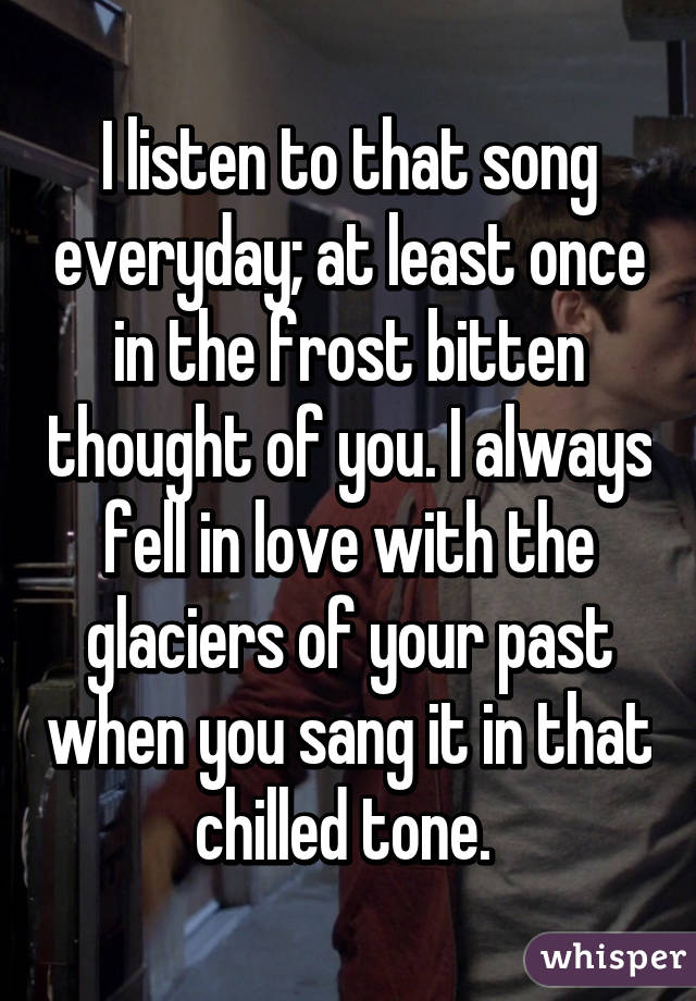 I listen to that song everyday; at least once in the frost bitten thought of you. I always fell in love with the glaciers of your past when you sang it in that chilled tone. 