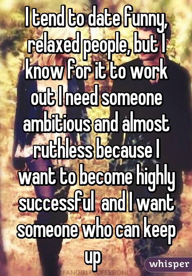 I tend to date funny, relaxed people, but I know for it to work out I need someone ambitious and almost ruthless because I want to become highly successful  and I want someone who can keep up  