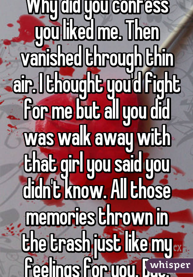 Why did you confess you liked me. Then vanished through thin air. I thought you'd fight for me but all you did was walk away with that girl you said you didn't know. All those memories thrown in the trash just like my feelings for you. Bye.