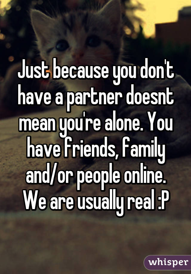 Just because you don't have a partner doesnt mean you're alone. You have friends, family and/or people online. We are usually real :P