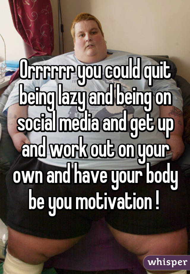 Orrrrrr you could quit being lazy and being on social media and get up and work out on your own and have your body be you motivation ! 