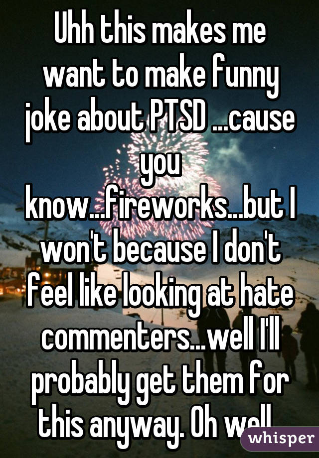 Uhh this makes me want to make funny joke about PTSD ...cause you know...fireworks...but I won't because I don't feel like looking at hate commenters...well I'll probably get them for this anyway. Oh well. 