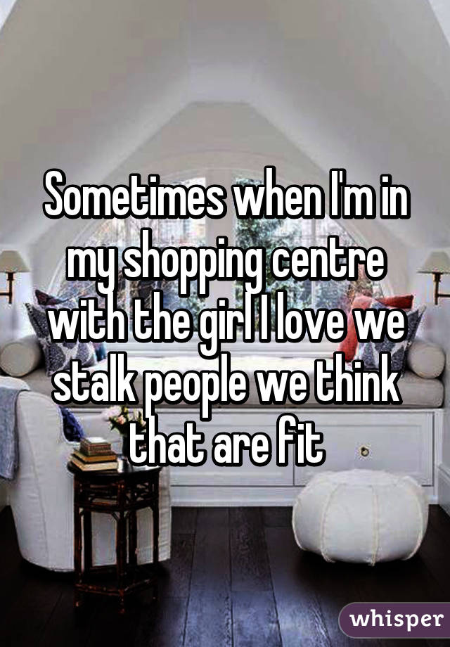 Sometimes when I'm in my shopping centre with the girl I love we stalk people we think that are fit