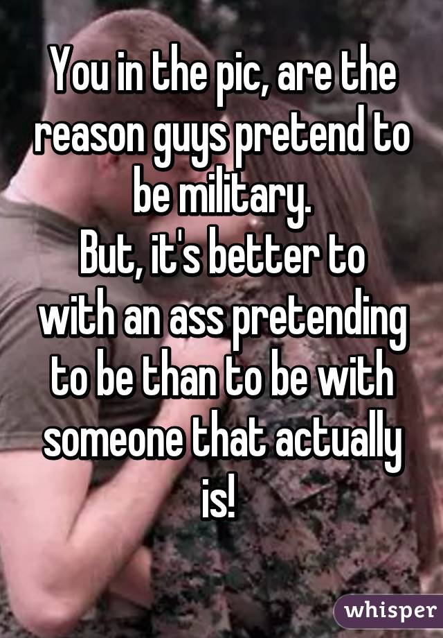 You in the pic, are the reason guys pretend to be military.
But, it's better to with an ass pretending to be than to be with someone that actually is! 
