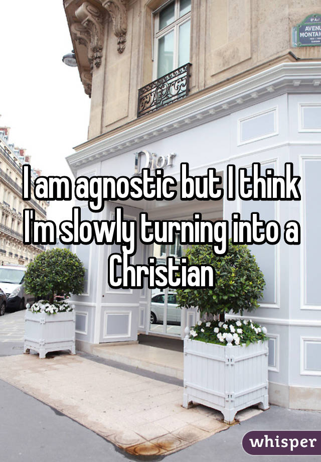 I am agnostic but I think I'm slowly turning into a Christian