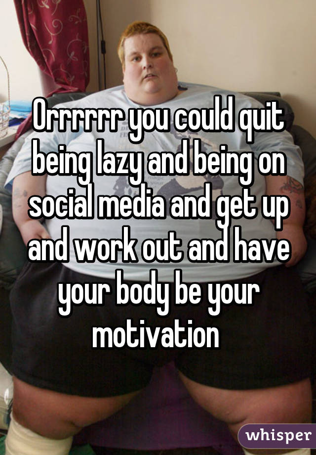 Orrrrrr you could quit being lazy and being on social media and get up and work out and have your body be your motivation 