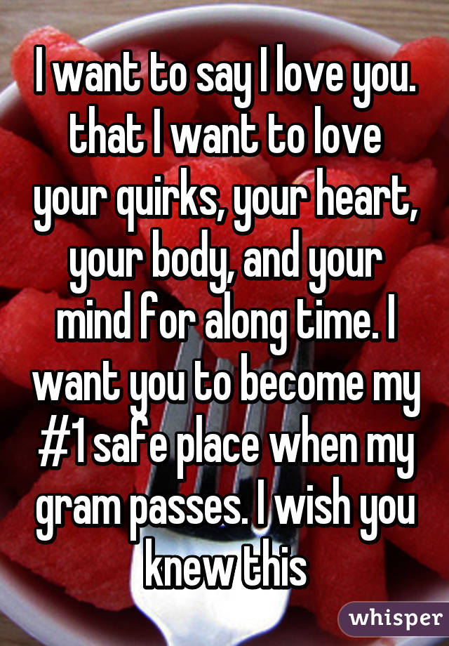 I want to say I love you. that I want to love your quirks, your heart, your body, and your mind for along time. I want you to become my #1 safe place when my gram passes. I wish you knew this