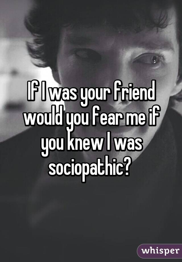 If I was your friend would you fear me if you knew I was sociopathic? 