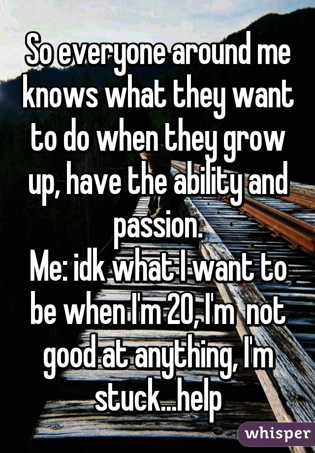 So everyone around me knows what they want to do when they grow up, have the ability and passion.
Me: idk what I want to be when I'm 20, I'm  not good at anything, I'm stuck...help