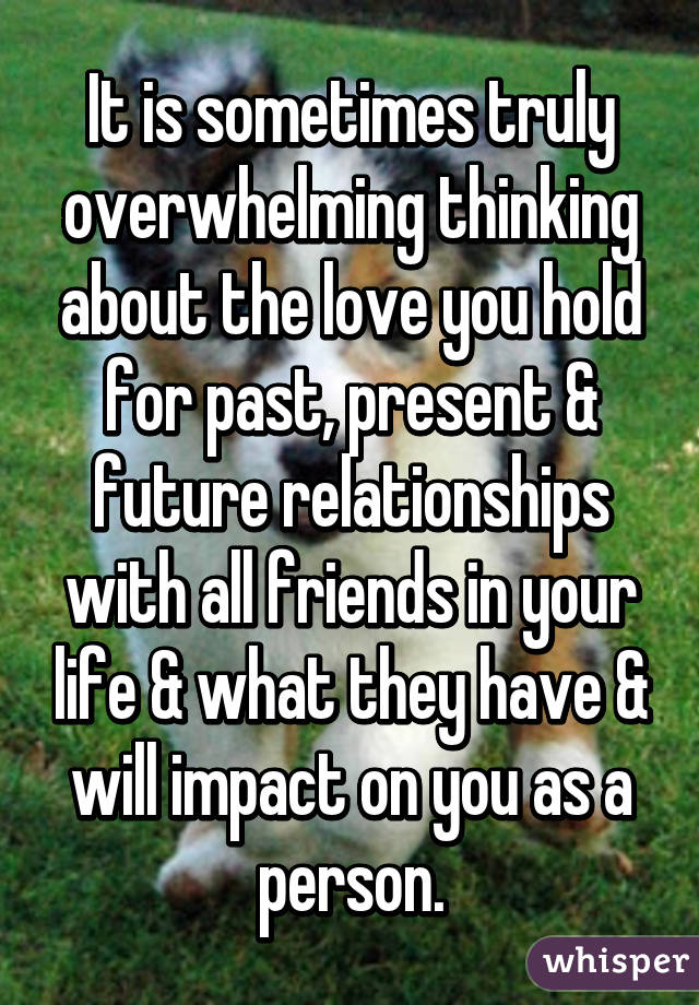 It is sometimes truly overwhelming thinking about the love you hold for past, present & future relationships with all friends in your life & what they have & will impact on you as a person.