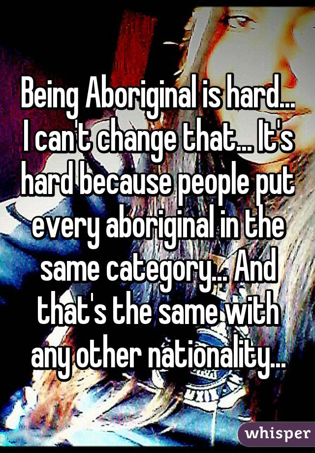 Being Aboriginal is hard... I can't change that... It's hard because people put every aboriginal in the same category... And that's the same with any other nationality...