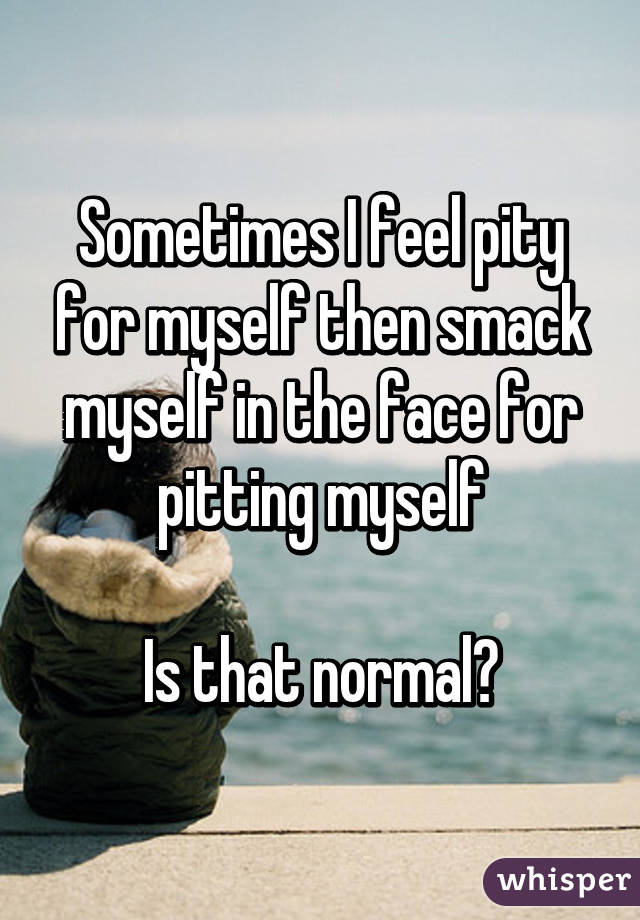 Sometimes I feel pity for myself then smack myself in the face for pitting myself

Is that normal?