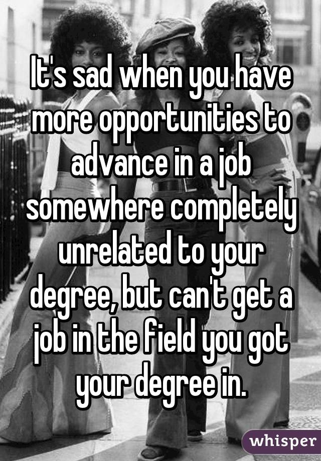 It's sad when you have more opportunities to advance in a job somewhere completely unrelated to your degree, but can't get a job in the field you got your degree in.