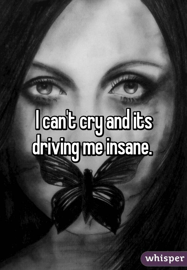 I can't cry and its driving me insane. 