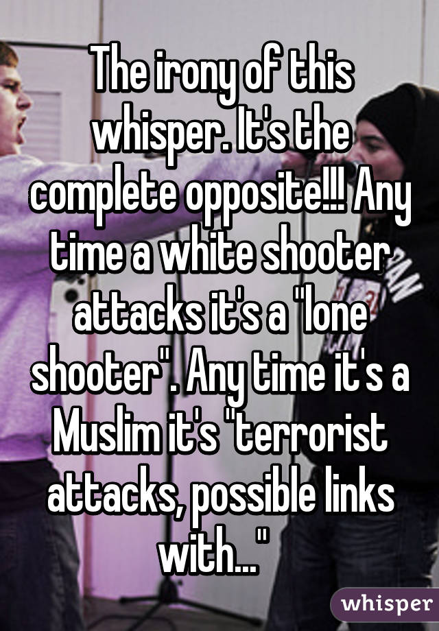 The irony of this whisper. It's the complete opposite!!! Any time a white shooter attacks it's a "lone shooter". Any time it's a Muslim it's "terrorist attacks, possible links with..."  