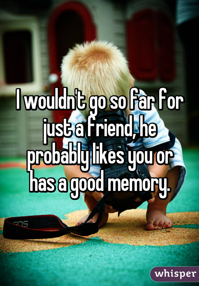 I wouldn't go so far for just a friend, he probably likes you or has a good memory.