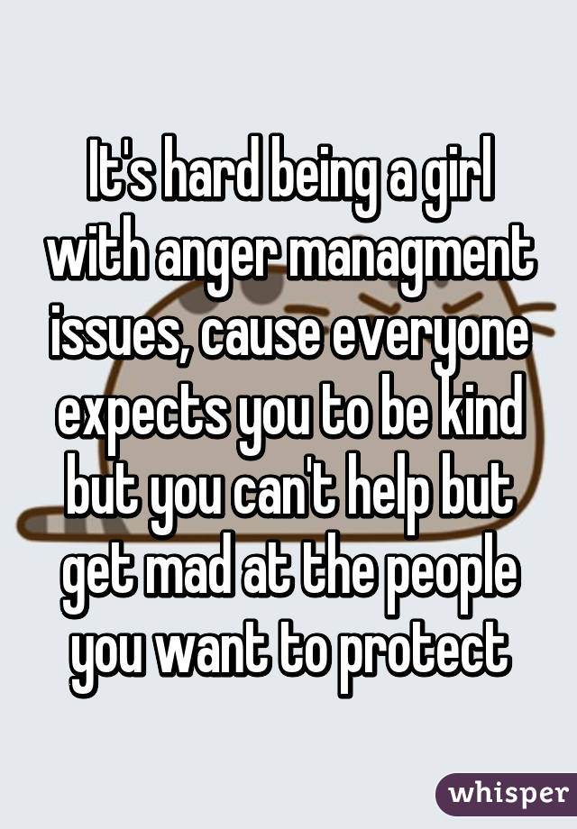 It's hard being a girl with anger managment issues, cause everyone expects you to be kind but you can't help but get mad at the people you want to protect