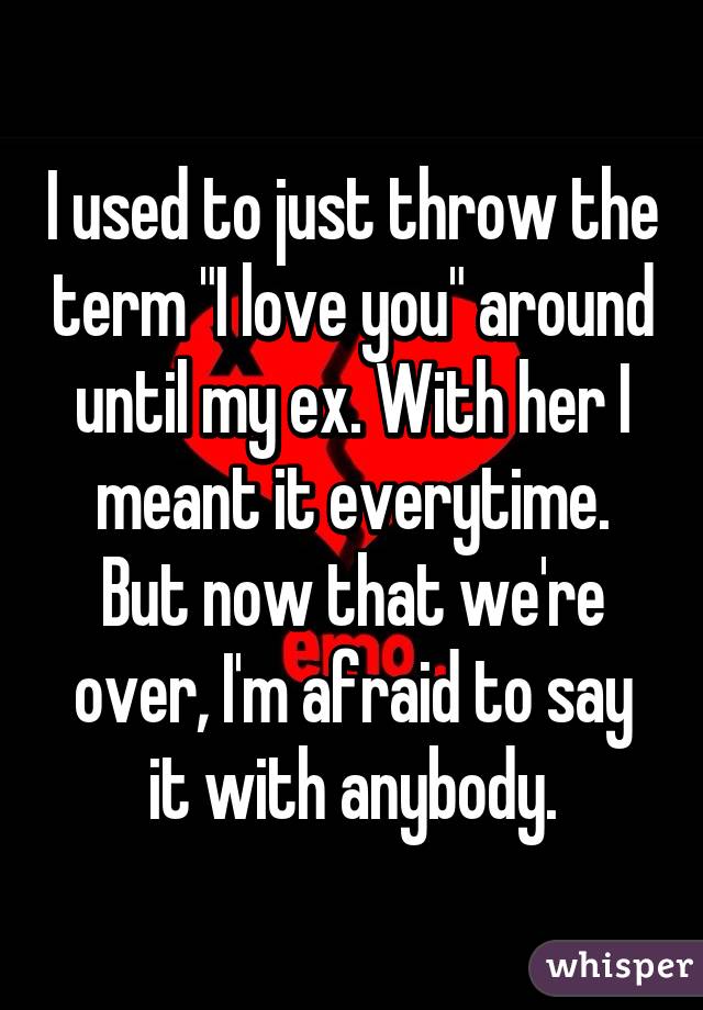 I used to just throw the term "I love you" around until my ex. With her I meant it everytime. But now that we're over, I'm afraid to say it with anybody.