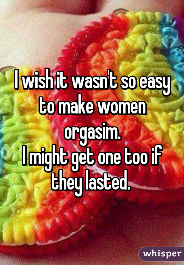 I wish it wasn't so easy to make women orgasim.
I might get one too if they lasted. 