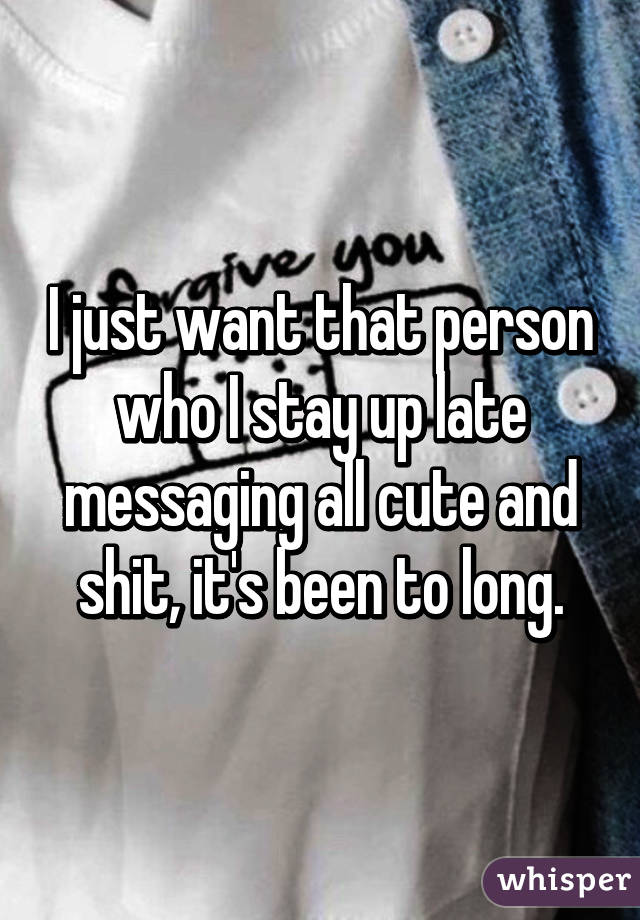 I just want that person who I stay up late messaging all cute and shit, it's been to long.