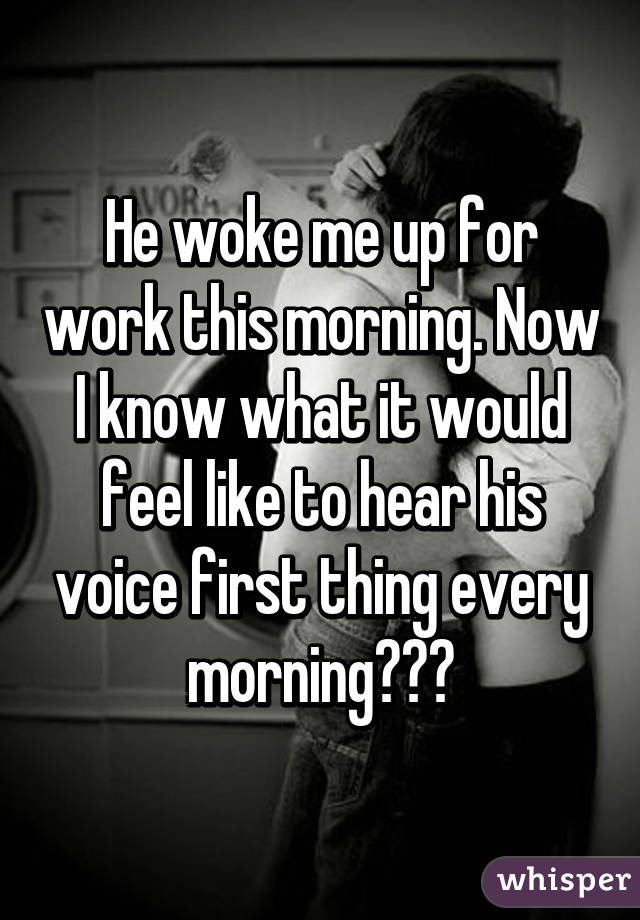 He woke me up for work this morning. Now I know what it would feel like to hear his voice first thing every morning❤❤❤